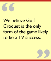 We believe Golf Croquet is the only form of the game likely to be a TV success.