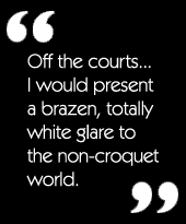 Off the courts...I would present a brazen, totally white glare to the non-croquet world.
