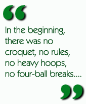 In the beginning, there was no croquet, no rules, no heavy hoops, no four-ball breaks....