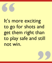 Its more exciting to go for shots and get them right than to play safe and still not win.