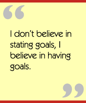 I dont believe in stating goals, I believe in having goals.