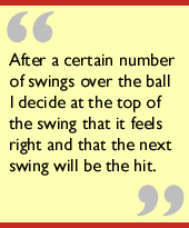 After a certain number of swings over the ball I decide at the top of the
swing that it feels right and that the next swing will be the hit.