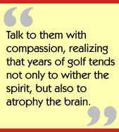 Talk to them with compassion, realizing that years of golf tends not only to
wither the spirit, but also to atrophy the brain.