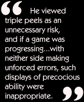 He viewed triple peels as an unnecessary risk, and if a game was
progressing...with neither side making unforced errors, such displays of
precocious ability were inappropriate.