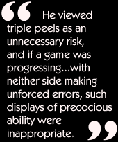 He viewed triple peels as an unnecessary risk, and if a game was
progressing...with neither side making unforced errors, such displays of
precocious ability were inappropriate.