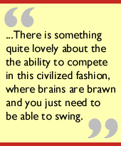 ...There is something quite lovely about the competing in this civilized fashion, where brains are brawn and you just need to be able to swing.