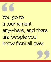 You go to a tournament anywhere, and there are people you know from all over.