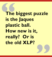 The biggest puzzle is the Jaques plastic ball.  How new is it, really?  Or is
the old XLP?