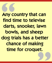 Any country that can find time to televise darts, snooker, lawn bowls, and sheep dog trials has a better chance of making time for croquet.