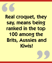 Real croquet, they say, means being ranked in the top 100
among the Brits, Aussies and Kiwis!