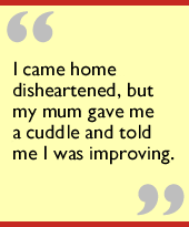 I came home disheartened, but my mum gave me a cuddle and told me I was improving.