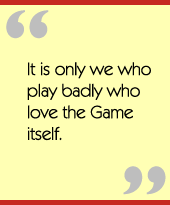 It is only we who play badly who love the Game itself.
