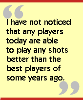 I have not noticed that any players today are able to play any shots better
than the best players of some years ago.