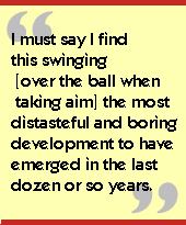 I must say I find this swinging [over the ball when taking aim] the most

distasteful and boring development to have emerged in the last dozen or so

years.