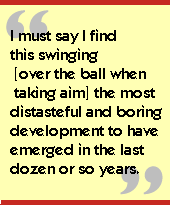 I must say I find this swinging [over the ball when taking aim] the most

distasteful and boring development to have emerged in the last dozen or so

years.