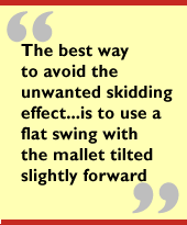 The best way to avoid the unwanted skidding effect...is to use a flat swing
with the mallet tilted slightly forward.
