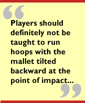 Players should definitely not be taught to run hoops with the mallet
 tilted backward at the point of impact...