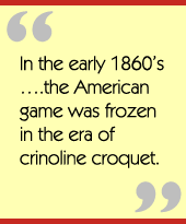 In the early 1860s.the American game was frozen in the era of crinoline croquet.