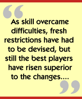 As skill overcame difficulties, fresh restrictions have had to be devised, but still the best players have risen superior to the changes....