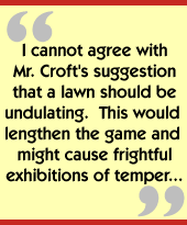 I cannot agree with Mr. Croft's suggestion that a lawn should be undulating.  This would lengthen the game and might cause frightful exhibitions of temper...