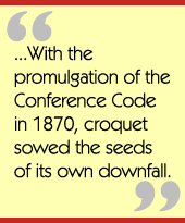 ...With the promulgation of the Conference Code in 1870, croquet sowed the seeds 
of its own downfall.