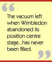 The vacuum left when Wimbledon abandoned its position centre stage...has never 
been filled.